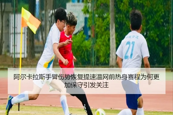阿尔卡拉斯手臂伤势恢复提速温网前热身赛程为何更加保守引发关注