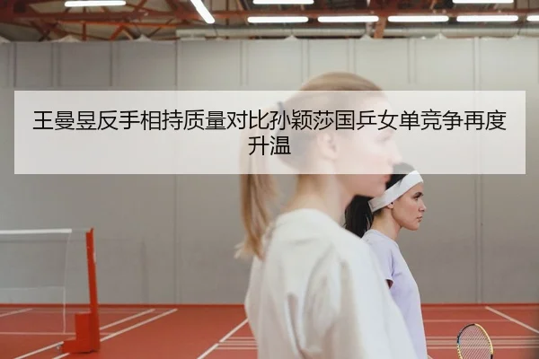 王曼昱反手相持质量对比孙颖莎国乒女单竞争再度升温 - K1 Sports